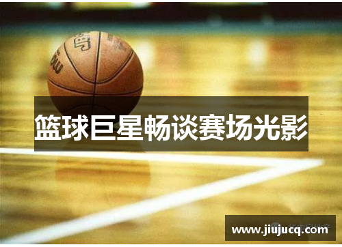 篮球巨星畅谈赛场光影